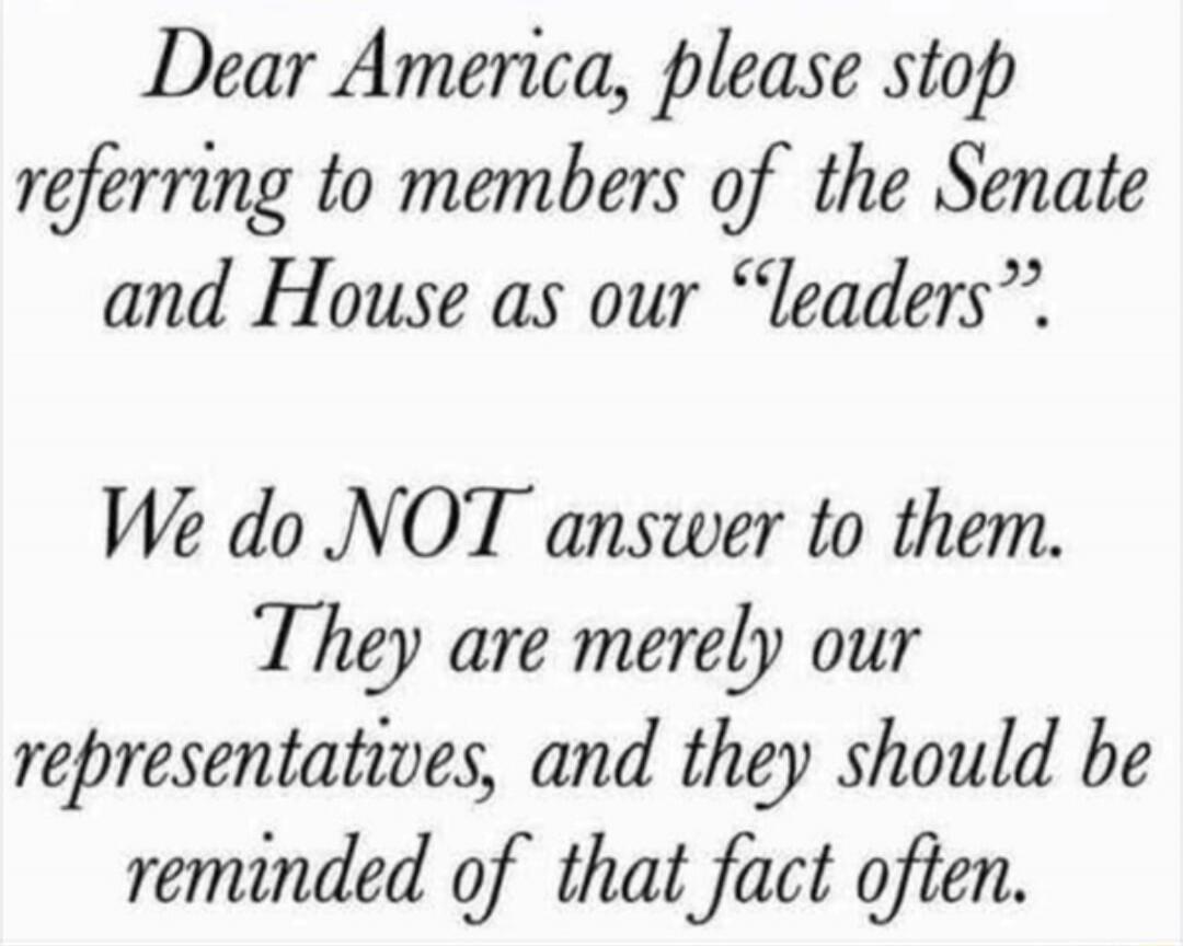 Dear America, please stop referring to members of the Senate and House as our “leaders”. We do NOT answer to them. They are merely our representatives, and they should be reminded of that fact often.