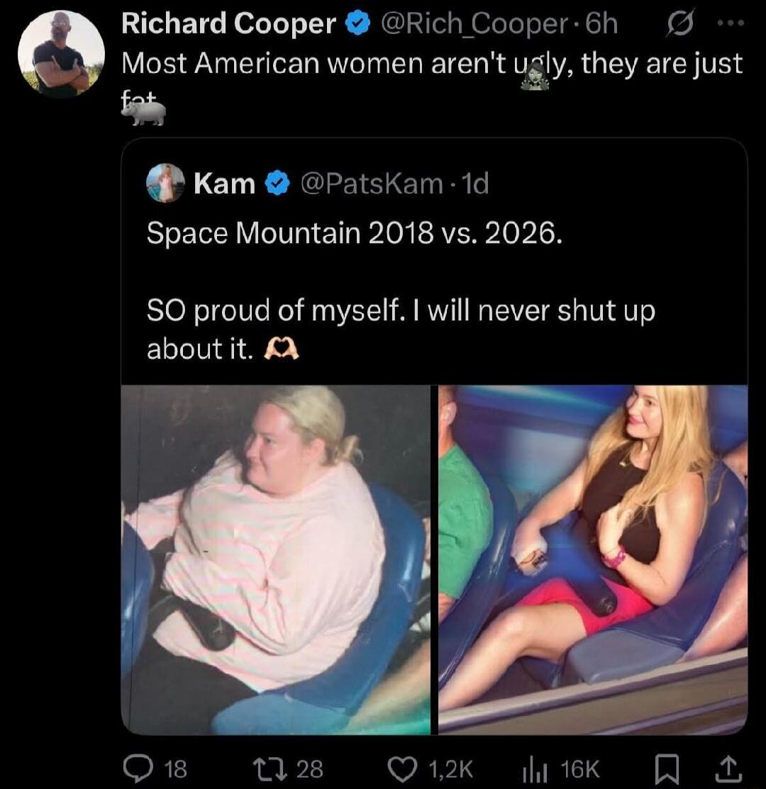 Richard Cooper @Rich_Cooper - 6h Most American women aren't ugly, they are just fat 🦛 Kam @PatsKam - 1d Space Mountain 2018 vs. 2026. SO proud of myself. I will never shut up about it. 🙌