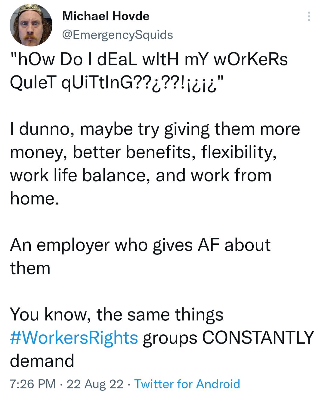 Michael Hovde EmergencySquids hOw Do dEaL witH mY wOrKeRs QuleT qUITtINGi4i I dunno maybe try giving them more money better benefits flexibility work life balance and work from home An employer who gives AF about them You know the same things WorkersRights groups CONSTANTLY demand 726 PM 22 Aug 22 Twitter for Android