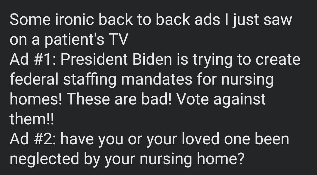 Some ironic back to back ads just saw on a patients TV Ad 1 President Biden is trying to create LIRS EHlENEL T EIEER I d TS T o homes These are bad Vote against them Ad 2 have you or your loved one been neglected by your nursing home