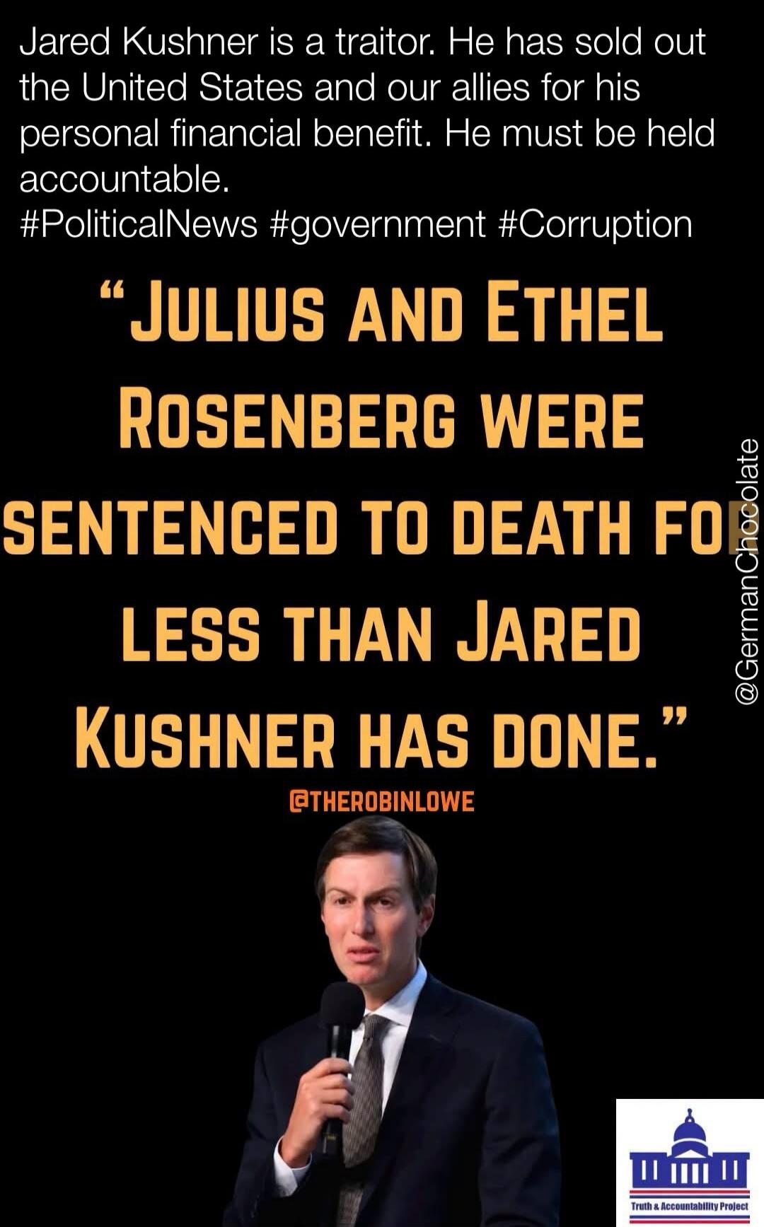 Jared Kushner is a traitor. He has sold out the United States and our allies for his personal financial benefit. He must be held accountable. Julius and Ethel Rosenberg were sentenced to death for less than Jared Kushner has done.