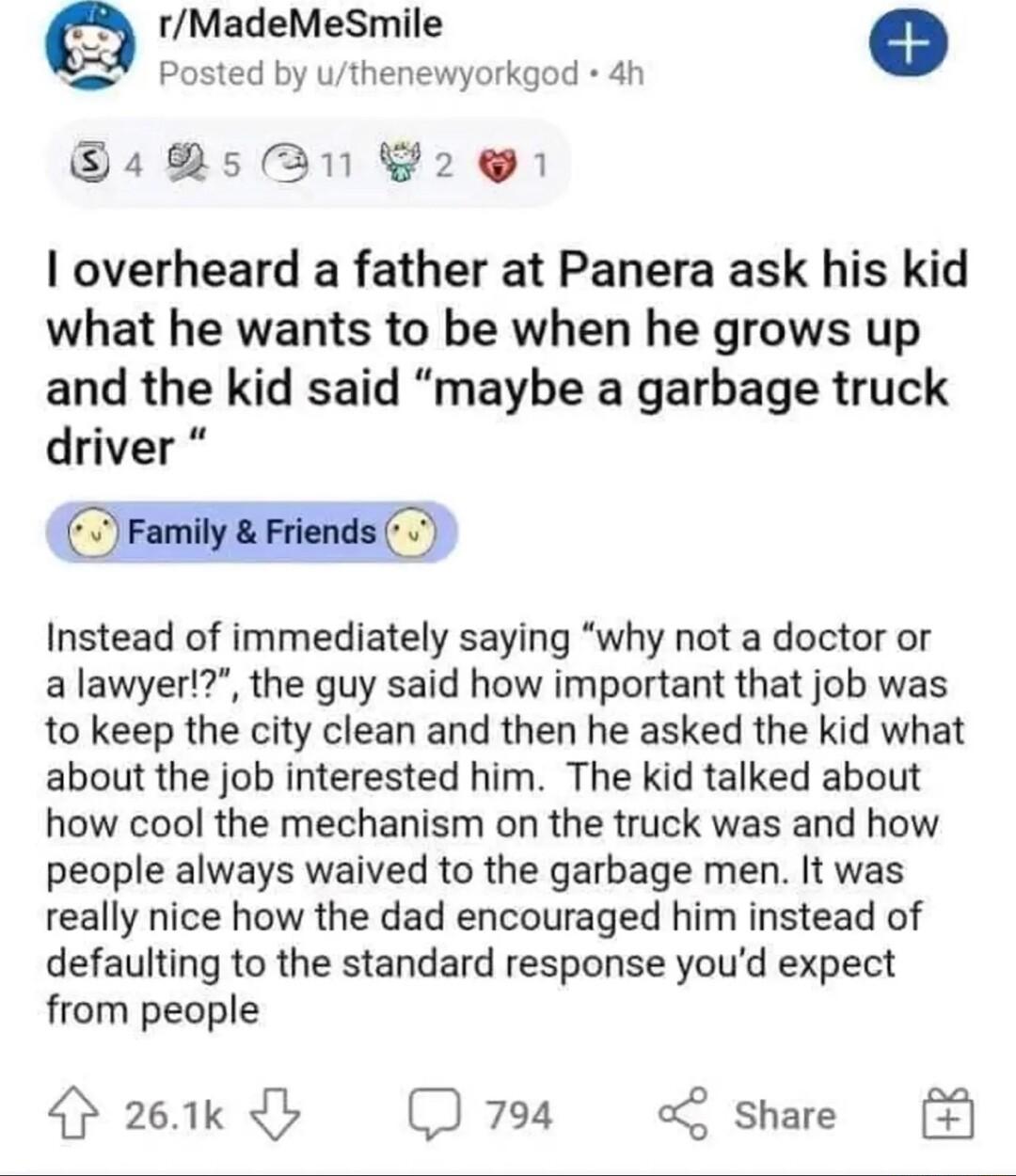 rMadeMeSmile Posted by uthenewyorkgod 4h Gs2531 20 overheard a father at Panera ask his kid what he wants to be when he grows up and the kid said maybe a garbage truck driver Instead of immediately saying why not a doctor or a lawyer the guy said how important that job was to keep the city clean and then he asked the kid what about the job interested him The kid talked about how cool the mechanism