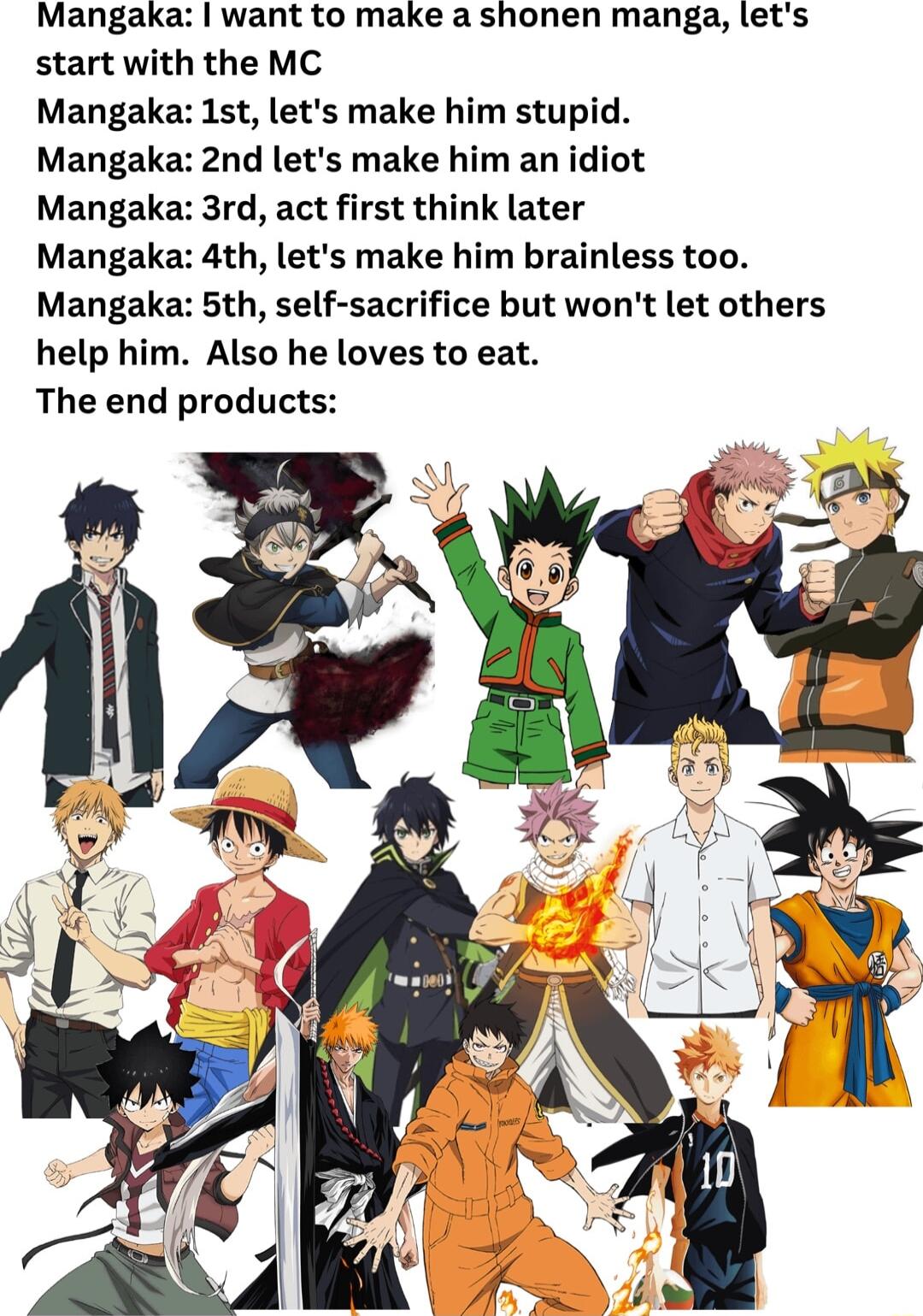 Mangaka want to make a shonen manga lets start with the MC Mangaka 1st lets make him stupid Mangaka 2nd lets make him an idiot Mangaka 3rd act first think later Mangaka 4th lets make him brainless too Mangaka 5th self sacrifice but wont let others help him Also he loves to eat The end products