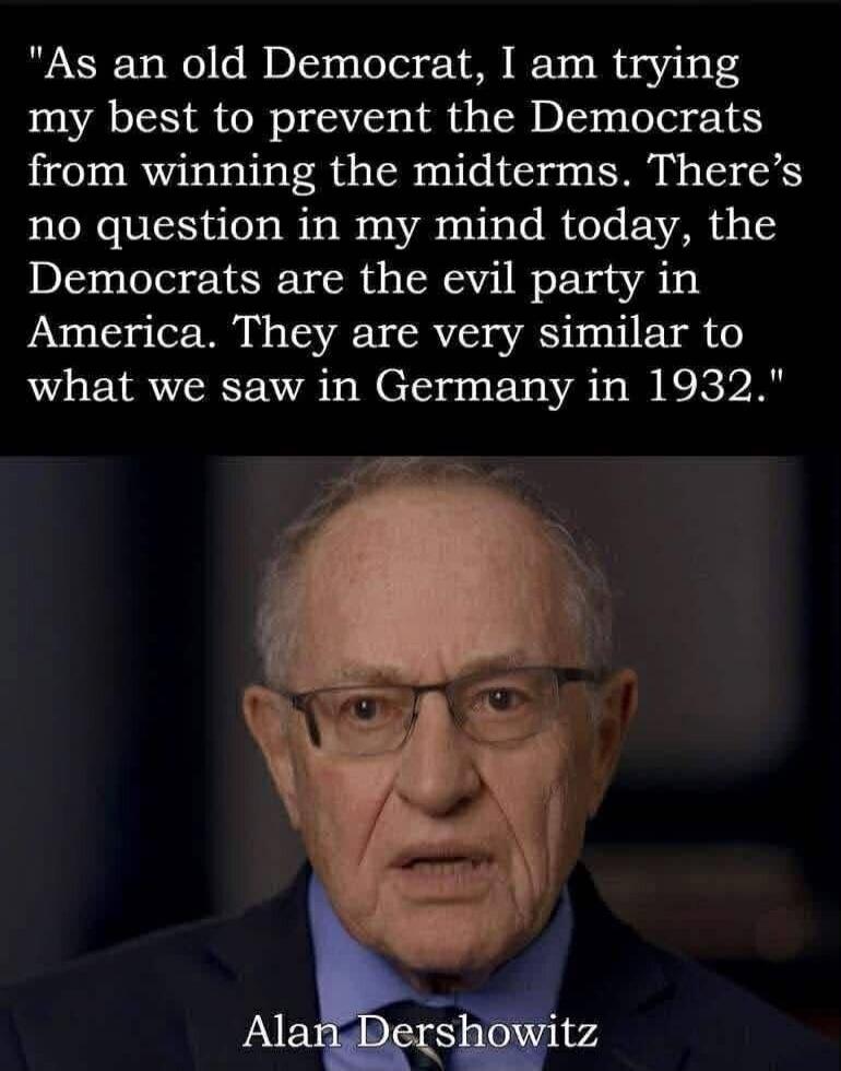 As an old Democrat, I am trying my best to prevent the Democrats from winning the midterms. There's no question in my mind today, the Democrats are the evil party in America. They are very similar to what we saw in Germany in 1932. Alan Dershowitz
