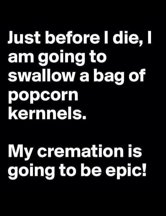 Just before I die, I am going to swallow a bag of popcorn kernels. My cremation is going to be epic!
