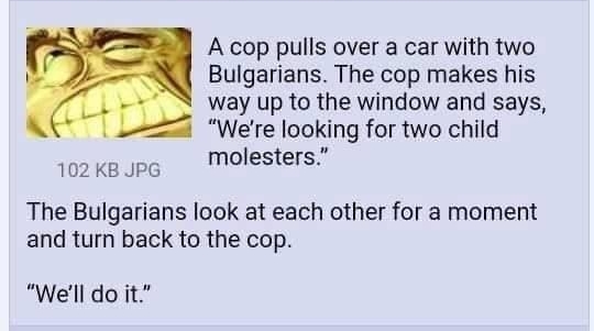 1 Anonymous 080921Mon015408 No149805166 A cop pulls over a car with two Bulgarians The cop makes his way up to the window and says Were looking for two child 102ks P Molesters The Bulgarians look at each other for a moment and turn back to the cop Well do it 149810182 149812455