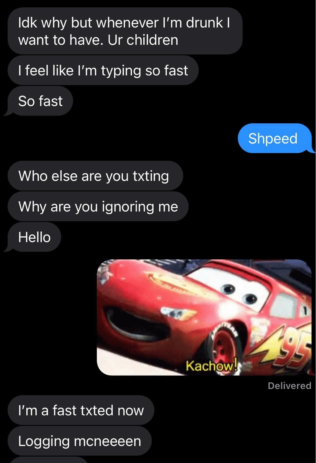 Idk why but whenever Im drunk want to have Ur children feel like Im typing so fast So fast Who else are you txting Why are you ignoring me Hello Delivered Im a fast txted now Logging mcneeeen