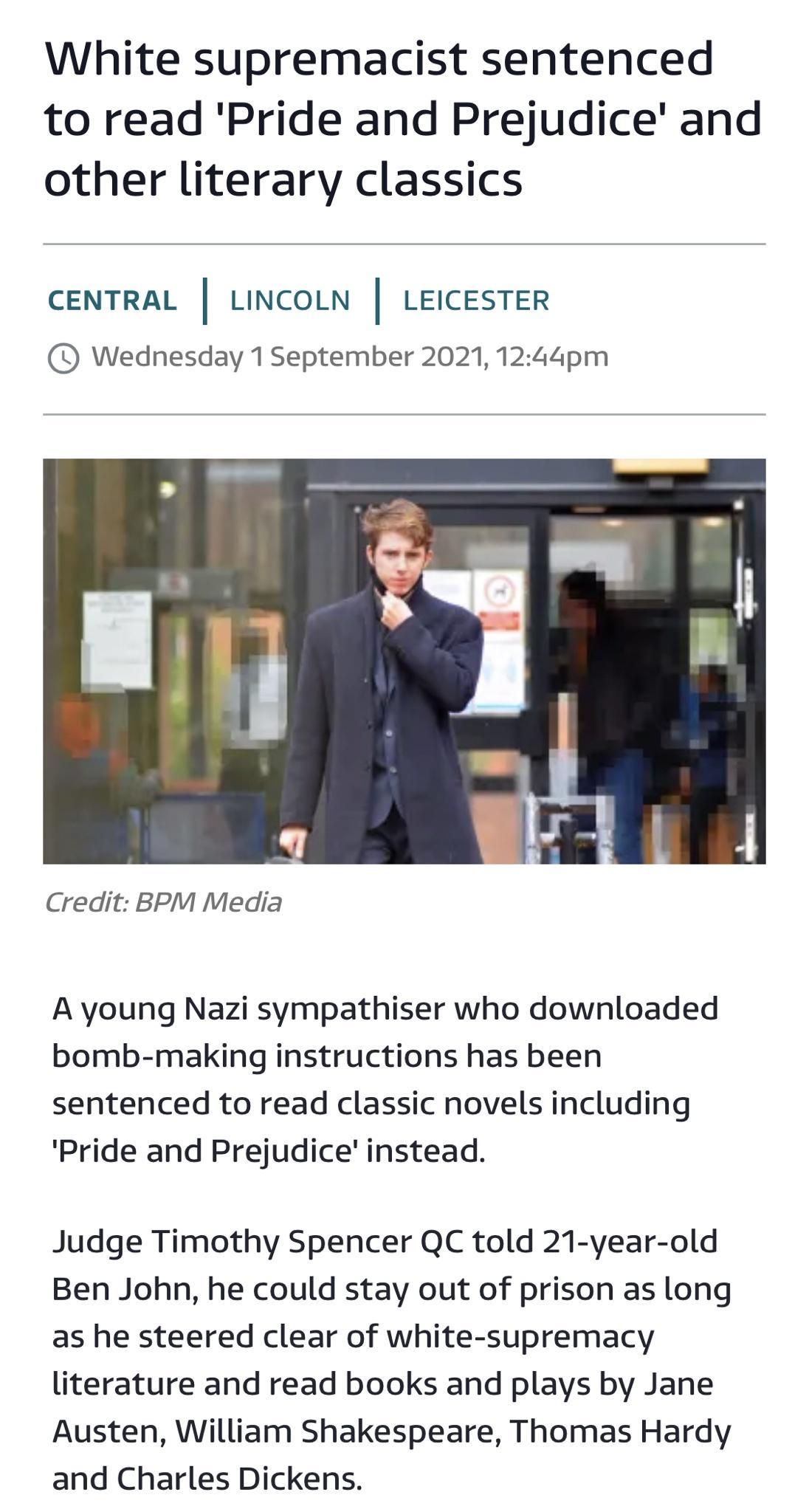White supremacist sentenced to read Pride and Prejudice and other literary classics CENTRAL LINCOLN LEICESTER Wednesday 1 September 2021 1244pm Credit BPM Media A young Nazi sympathiser who downloaded bomb making instructions has been sentenced to read classic novels including Pride and Prejudice instead Judge Timothy Spencer QC told 21 year old Ben John he could stay out of prison as long as he s