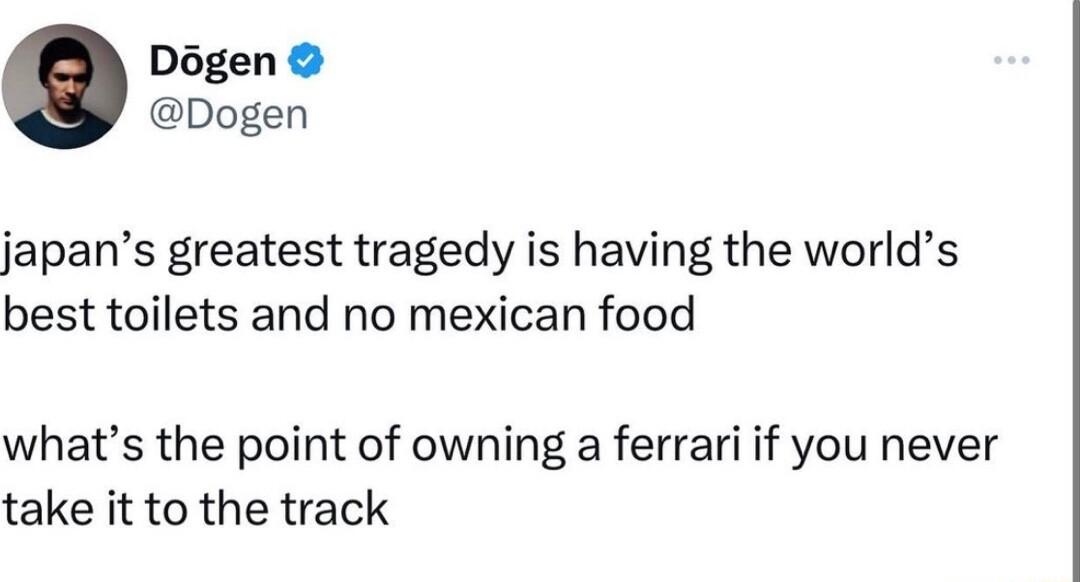 Dgen Dogen japans greatest tragedy is having the worlds best toilets and no mexican food whats the point of owning a ferrari if you never take it to the track