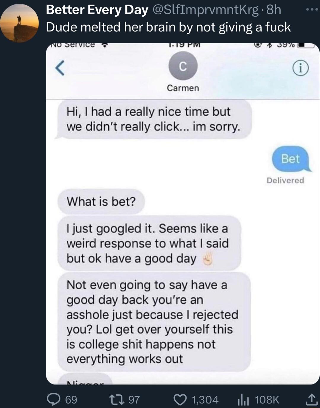 153 T SVETSVE o VRGUSIRS Rl STVl g 8h Dude melted her brain by not giving a fuck Carmen Hi had a really nice time but we didnt really click im sorry What is bet I just googled it Seems like a weird response to what said but ok have a good day Not even going to say have a good day back youre an asshole just because rejected you Lol get over yourself this is college shit happens not everything works