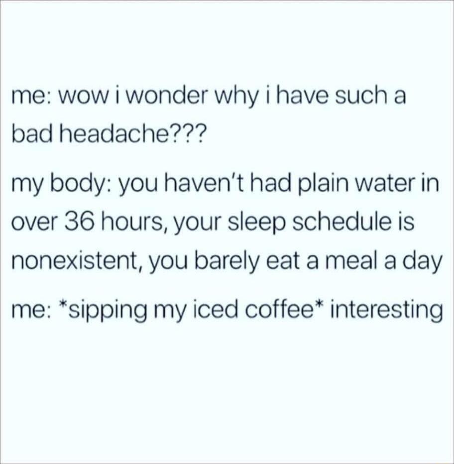 me wow i wonder why i have such a bad headache my body you havent had plain water in over 36 hours your sleep schedule is nonexistent you barely eat a meal a day me sipping my iced coffee interesting