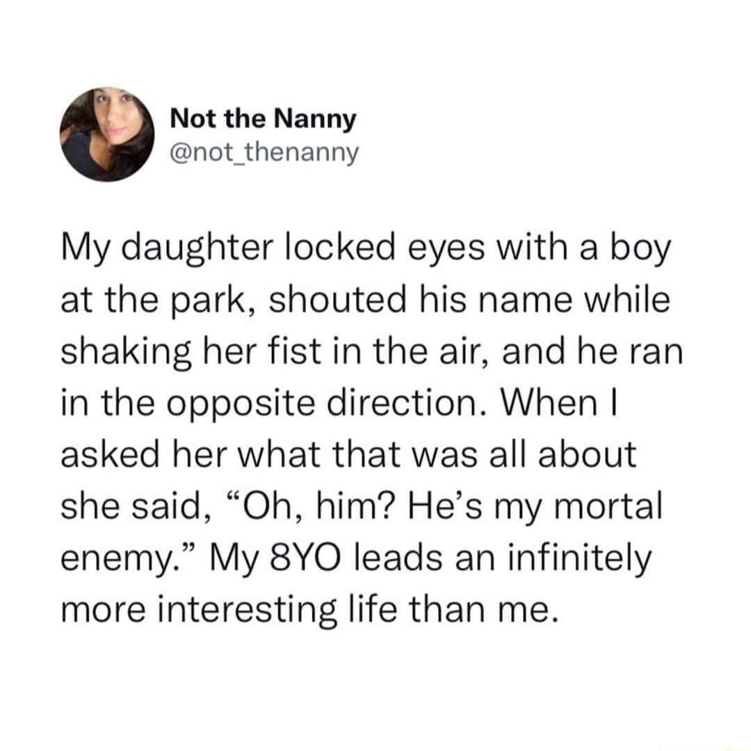 A Not the Nanny not_thenanny My daughter locked eyes with a boy at the park shouted his name while shaking her fist in the air and he ran in the opposite direction When asked her what that was all about she said Oh him Hes my mortal enemy My 8YO leads an infinitely more interesting life than me