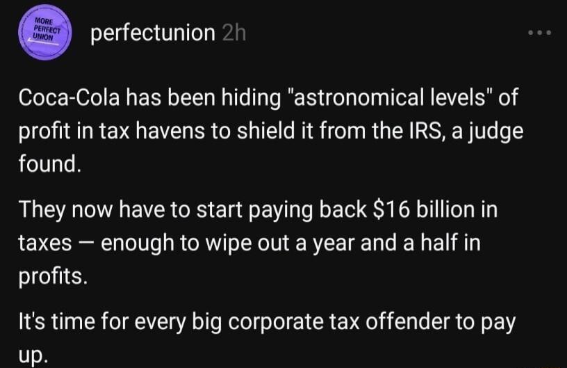 EE LI Coca Cola has been hiding astronomical levels of profit in tax havens to shield it from the IRS a judge found They now have to start paying back 16 billion in taxes enough to wipe out a year and a half in profits Its time for every big corporate tax offender to pay up