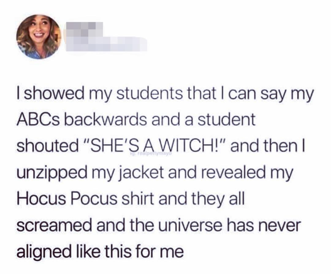 E showed my students that can say my ABCs backwards and a student shouted SHES A WITCH and then unzipped my jacket and revealed my Hocus Pocus shirt and they all screamed and the universe has never aligned like this for me