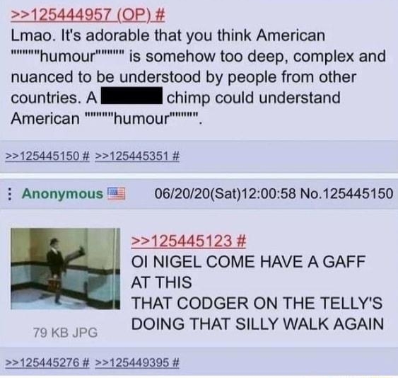 125444957 OP Lmao Its adorable that you think American umou s somehow too deep complex and nuanced to be understood by people from other countries A NN chimp could understand P American humour 125445150 125445351 i Anonymous 062020Sat120058 No125445150 125445123 Ol NIGEL COME HAVE A GAFF AT THIS THAT CODGER ON THE TELLYS DOING THAT SILLY WALK AGAIN 79 KB JPG 126445276 125449395