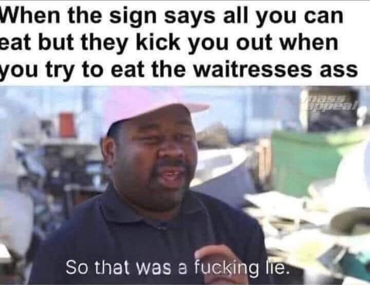 When the sign says all you can eat but they kick you out when you try to eat the waitresses ass
