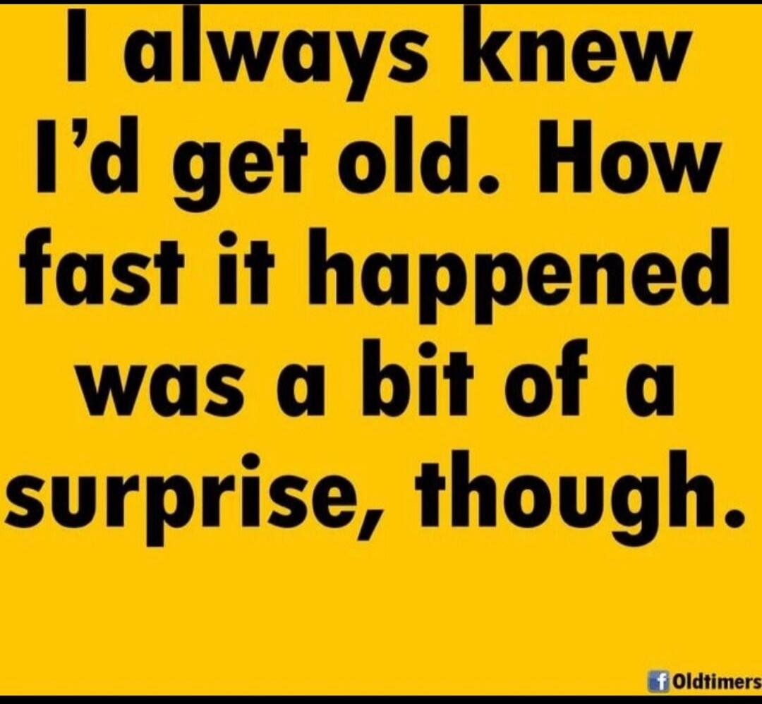 I always knew I'd get old. How fast it happened was a bit of a surprise, though.