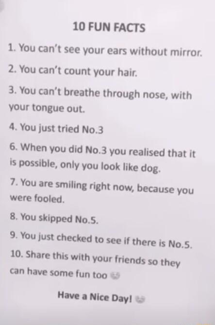 10 FUN FACTS 1 You cant see your ears without mirror 2 You cant count your hair 3 You cant breathe through nose with Your tongue out 4 You just tried No3 6 When you did No3 you realised that it Is possible only you look like dog 7 You are smiling right now because you were fooled 8 You skipped No5 iMlundod amseenmemkng_s loShuelhiswnhvourendswney an have some fun too Have a Nice Day