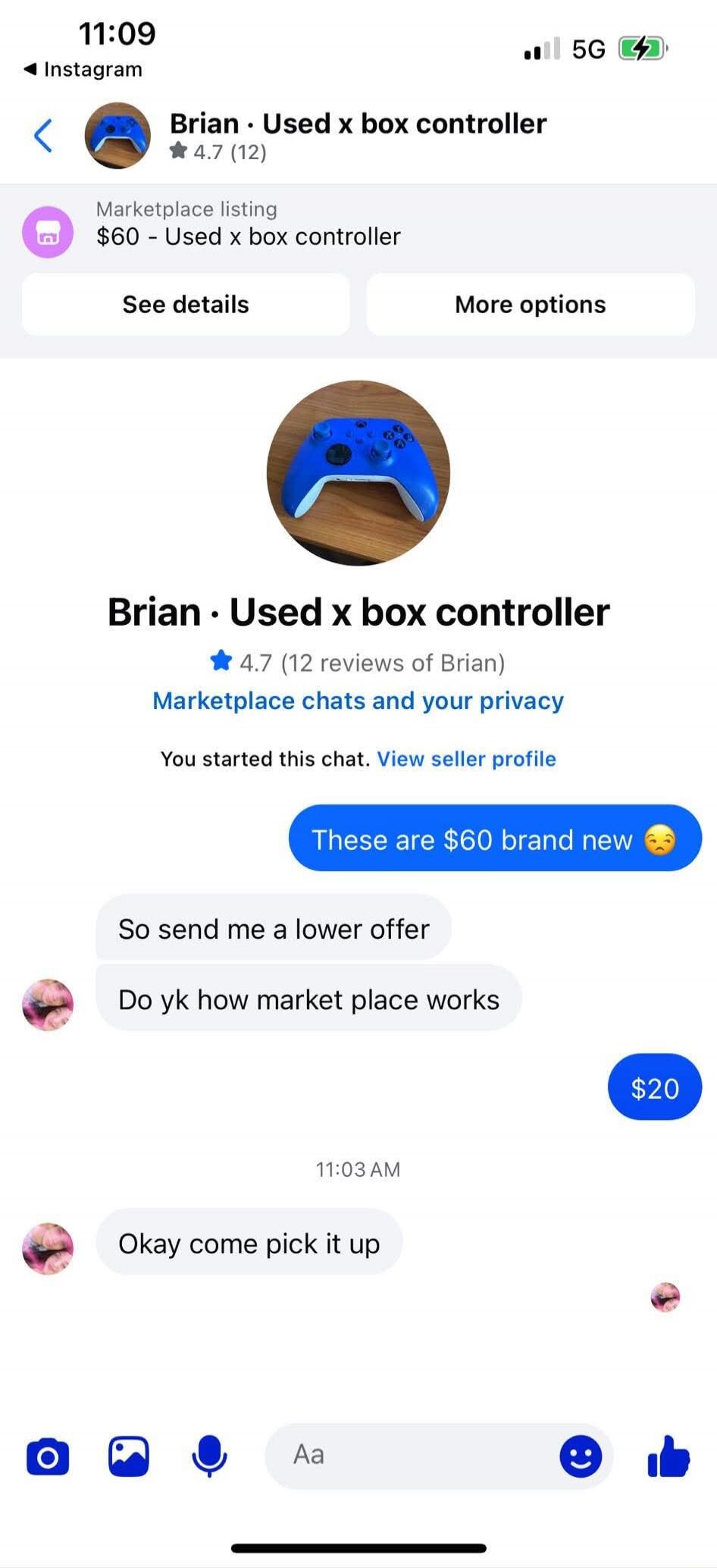 Brian · Used x box controller
$60 – Used x box controller
These are $60 brand new 😘
So send me a lower offer
Do yk how market place works
$20
11:03 AM
Okay come pick it up