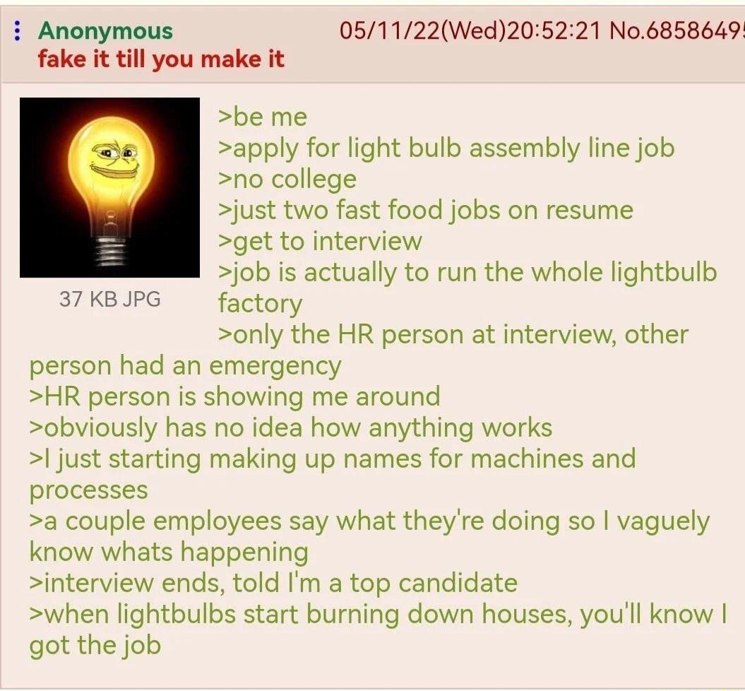 i Anonymous 051122Wed205221 No6858649 fake it till you make it be me apply for light bulb assembly line job no college just two fast food jobs on resume get to interview job is actually to run the whole lightbulb 37KBIPG factory only the HR person at interview other person had an emergency HR person is showing me around obviously has no idea how anything works just starting making up names for mac