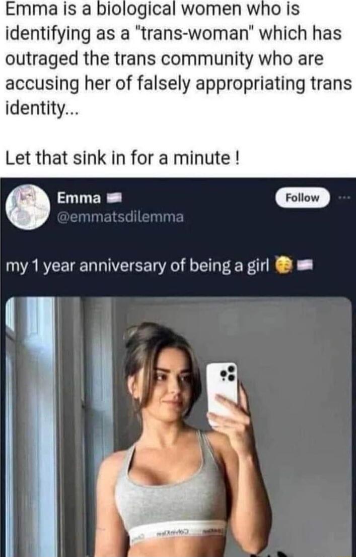 Emma is a biological women who is identifying as a trans woman which has outraged the trans community who are accusing her of falsely appropriating trans identity Let that sink in for a minute O Emma Foliow my 1year anniversary of being a girl I 14 e