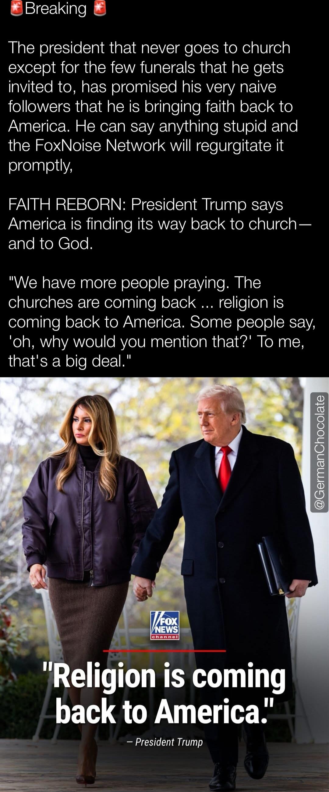 Breaking

The president that never goes to church except for the few funerals that he gets invited to, has promised his very naive followers that he is bringing faith back to America. He can say anything stupid and the FoxNews Network will regurgitate it promptly,

FAITH REBORN: President Trump says America is finding its way back to church—and to 