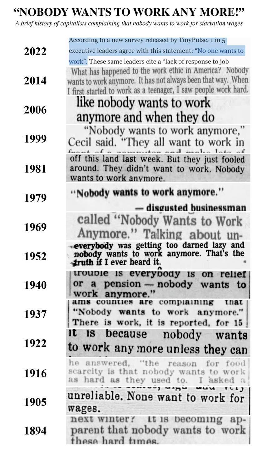 NOBODY WANTS TO WORK ANY MORE A brie istory ofcapitalsts complaining that obody wanis 0 work fo sarvation wages 2022 2014 2006 1999 1981 1979 1969 1952 1940 1937 1922 1916 1905 1894 ACCOrding to new survey released by TinyPulse 1in executive leaders agree with thisstatement No one wants to Work These same leaders cite lack of response to job What has happened to the work ethic in America Nobody wa