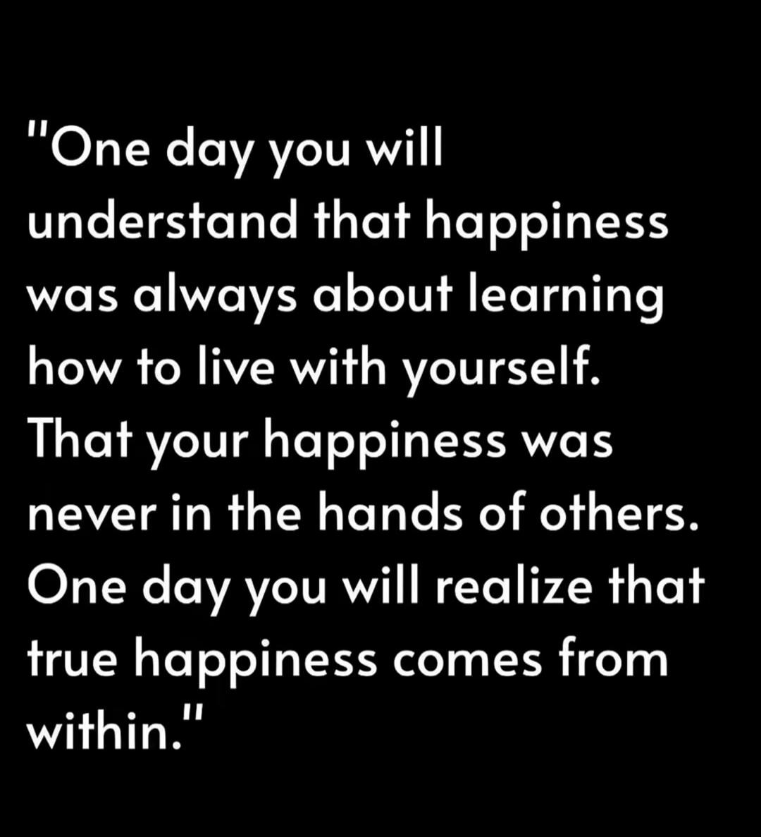 One day you will understand that happiness was always about learning how to live with yourself. That your happiness was never in the hands of others. One day you will realize that true happiness comes from within.