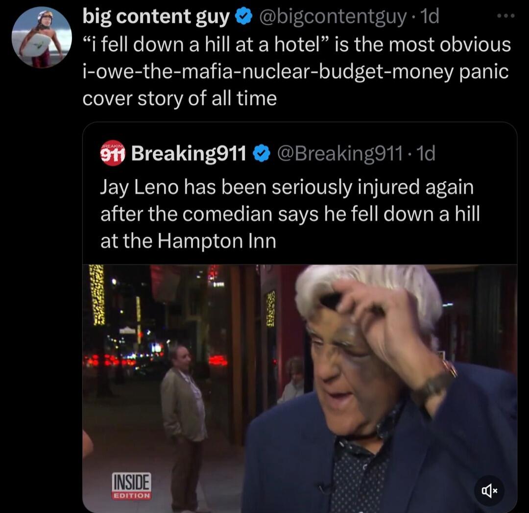 big content guy bigcontentguy 1d i fell down a hill at a hotel is the most obvious i owe the mafia nuclear budget money panic cover story of all time Breakingd11 Breakingd11 1d Jay Leno has been seriously injured again EUERGETIEREREEVERER S R EN at the Hampton Inn
