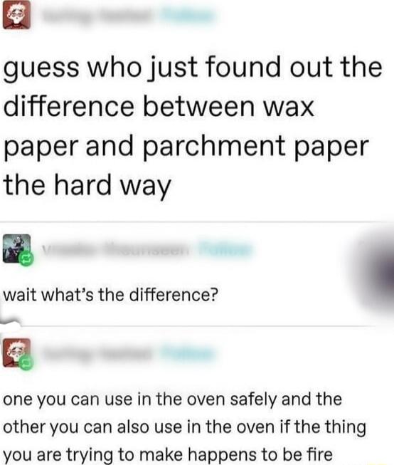 guess who just found out the difference between wax paper and parchment paper the hard way wait whats the difference one you can use in the oven safely and the other you can also use in the oven if the thing you are trying to make happens to be fire