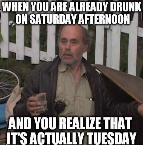 WHEN YOU ARE ALREADY DRUNK ON SATURDAY AFTERNOON AND YOU REALIZE THAT IT'S ACTUALLY TUESDAY