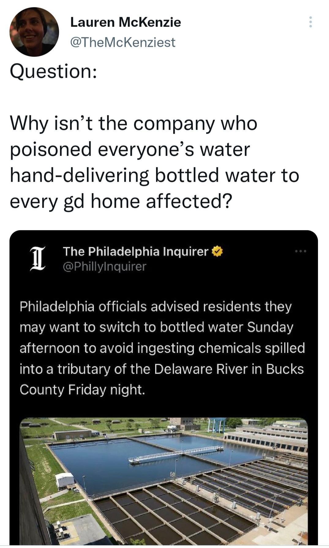 Lauren McKenzie TheMcKenziest Question Why isnt the company who poisoned everyones water hand delivering bottled water to every gd home affected 1 The Philadelphia Inquirer GIEG R ERTil dvised residents they may want to switch to bottled water Sunday afternoon to avoid ingesting chemicals spilled MCERGE RO RGNl ENETERHIVEIG IRV S County Friday night T g N
