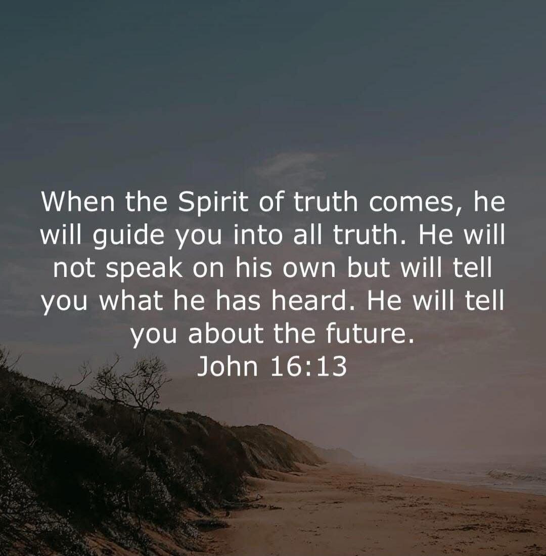 When the Spirit of truth comes, he will guide you into all truth. He will not speak on his own but will tell you what he has heard. He will tell you about the future. John 16:13