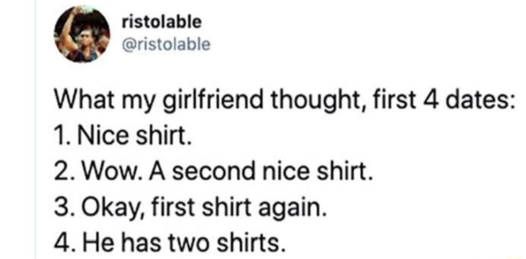 ristolable ristolable What my girlfriend thought first 4 dates 1 Nice shirt 2 Wow A second nice shirt 3 Okay first shirt again 4 He has two shirts