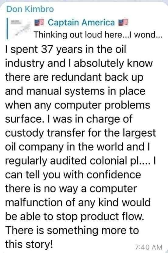 Don Kimbro Captain America Thinking out loud here wond spent 37 years in the oil industry and absolutely know there are redundant back up and manual systems in place when any computer problems surface was in charge of custody transfer for the largest oil company in the world and regularly audited colonial pl can tell you with confidence there is no way a computer malfunction of any kind would be a