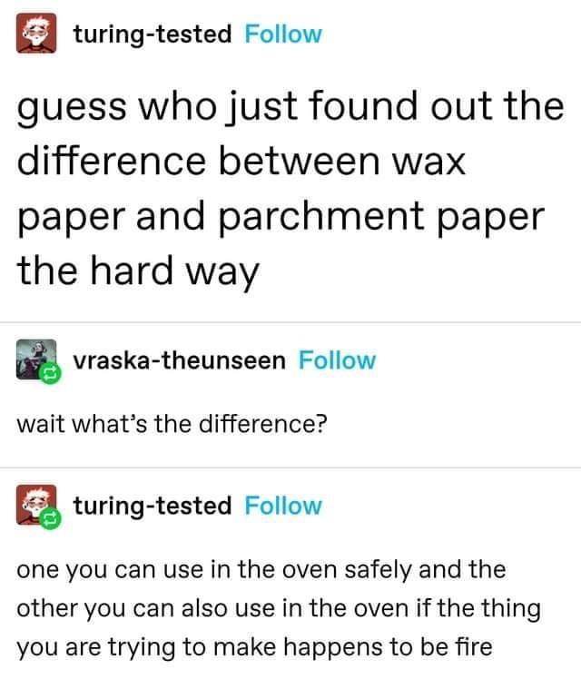 turing tested Follow guess who just found out the difference between wax paper and parchment paper the hard way g vraska theunseen Follow wait whats the difference a turing tested Follow one you can use in the oven safely and the other you can also use in the oven if the thing you are trying to make happens to be fire