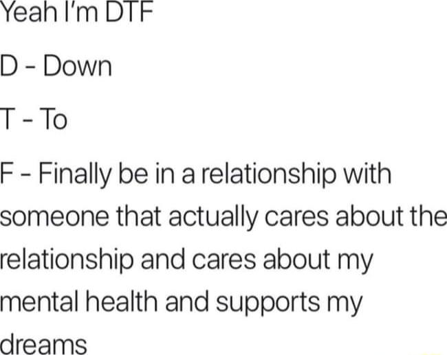 Yeah Im DTk D Down T To F Finally be in a relationship with someone that actually cares about the relationship and cares about my mental health and supports my dreams