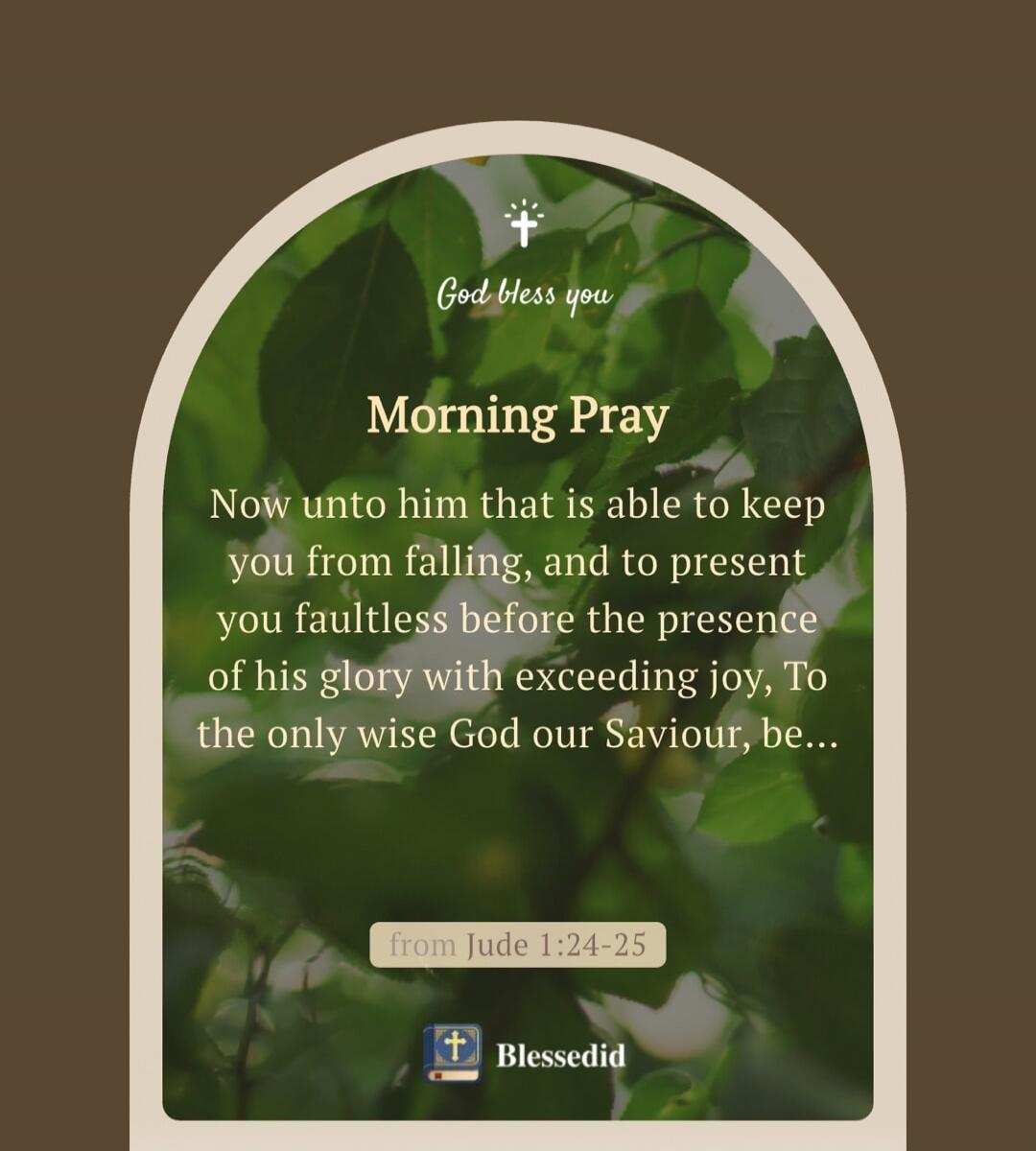 God bless you Morning Pray Now unto him that is able to keep you from falling, and to present you faultless before the presence of his glory with exceeding joy, To the only wise God our Saviour, be... from Jude 1:24-25 Blessedid