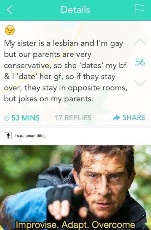 My sister is a lesbian and Im gay but our parents are very conservative so she dates my bf date her df so if they stay over they stay in opposite rooms but jokes on my parents I its ahuman thing Cvn Improwse Adapt Overcome