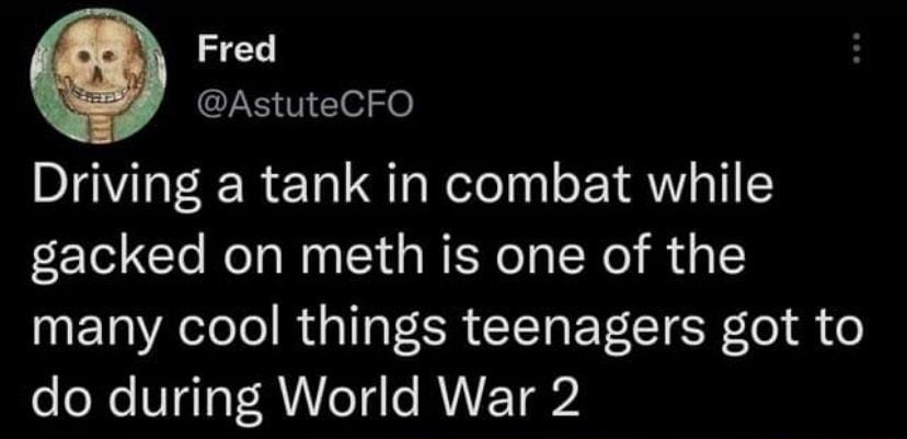 Fred AstuteCFO Driving a tank in combat while gacked on meth is one of the T Aol RUGI ER G BT R lel S o do during World War 2