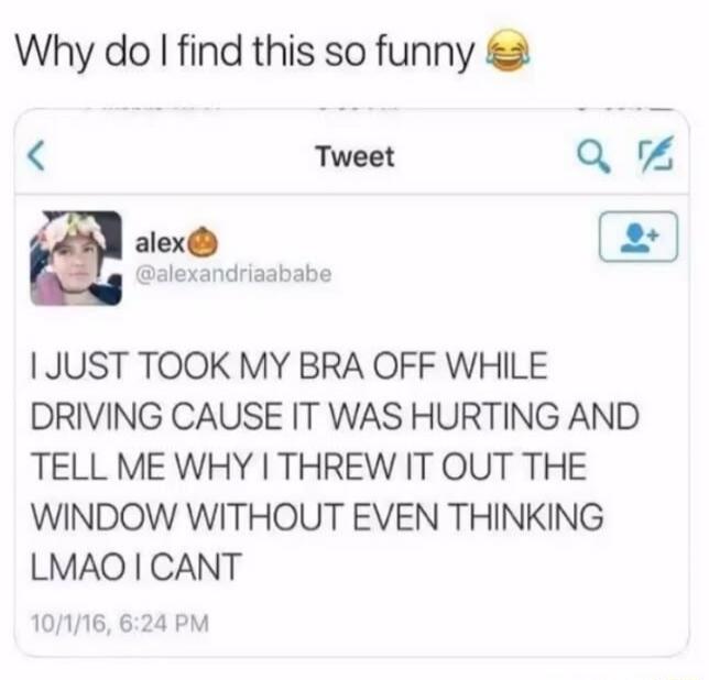Why do I find this so funny 😂

I JUST TOOK MY BRA OFF WHILE DRIVING CAUSE IT WAS HURTING AND TELL ME WHY I THREW IT OUT THE WINDOW WITHOUT EVEN THINKING LMAO I CANT
