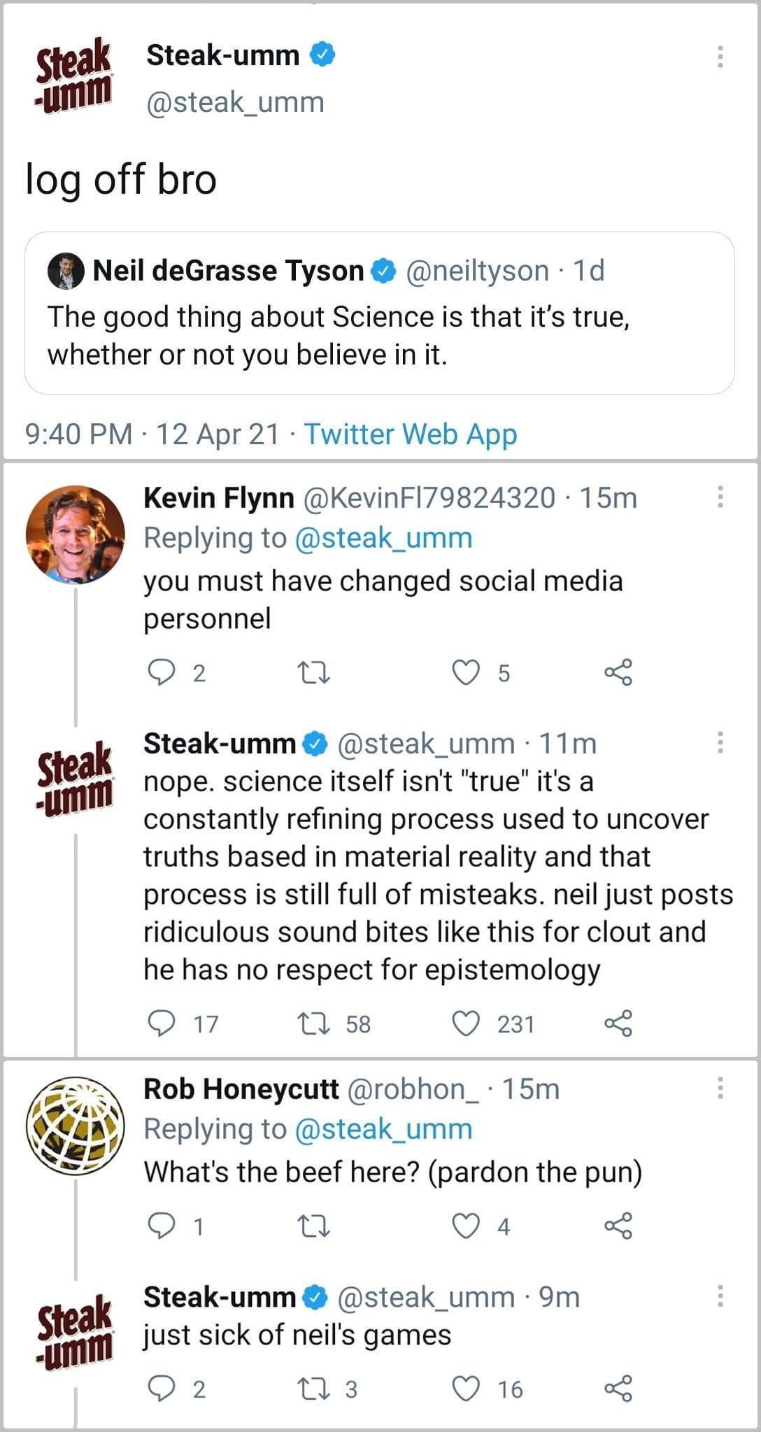steak Steak umm llmm steak_umm log off bro Neil deGrasse Tyson neiltyson 1d The good thing about Science is that its true whether or not you believe in it 940 PM 12 Apr 21 Twitter Web App Kevin Flynn KevinFl79824320 15m Replying to steak_umm you must have changed social media personnel 2 B Q s ak Steak umm steak_umm 11m stleilm nope science itself isnt true its a constantly refining process used t
