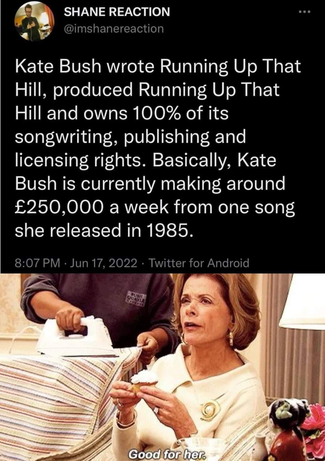 g SHANE REACTION y I aETalE R Te oy Kate Bush wrote Running Up That Hill produced Running Up That s 11IFTaTo Mo IS 0 1O 7 e M Yol aVeANVighulaT M o10 o o oT RTalo licensing rights Basically Kate Bush is currently making around s 2ASTONOIOOJ RVTT 1 ifeaa WelgI R Yol o TS she released in 1985 SHONA Y IR IVT o I A2 0 220 KVVik w Y gk o AV aTe o e e 1