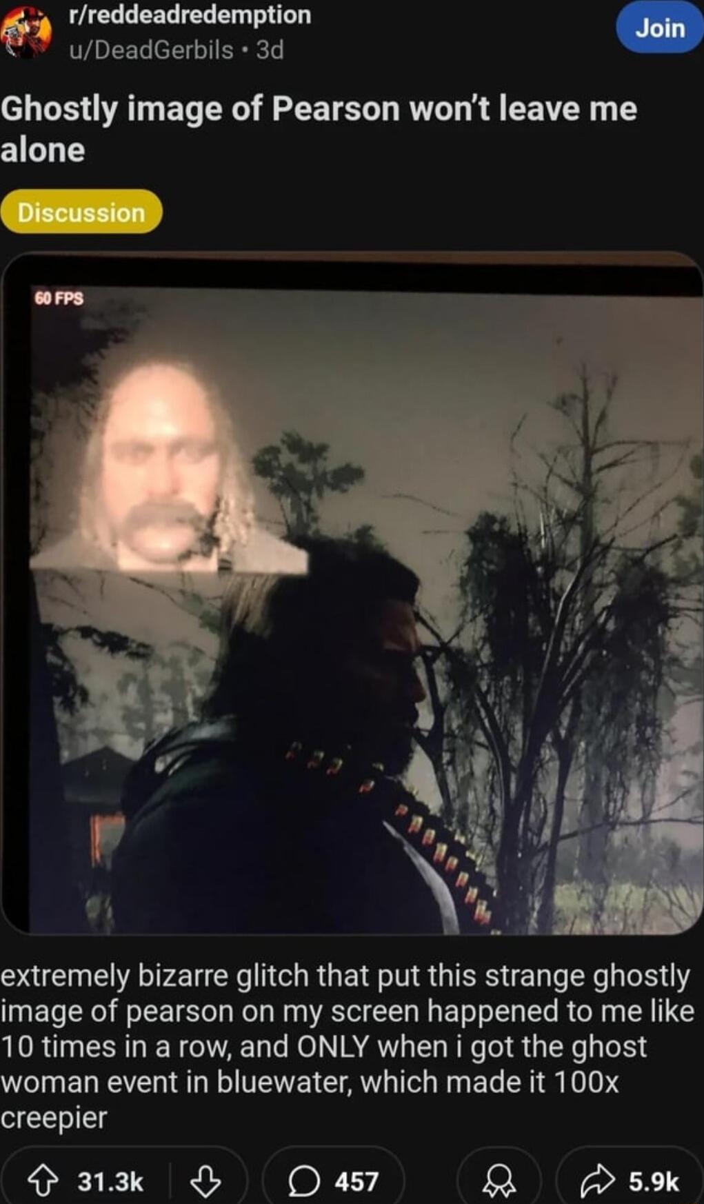 rreddeadredemption Join uDeadGerbils 3d Ghostly image of Pearson wont leave me alone extremely bizarre glitch that put this strange ghostly image of pearson on my screen happened to me like 10 times in a row and ONLY when i got the ghost WCIENETE L ETENE CATL T G EL R S 104 creepier Pz Oasy R 5
