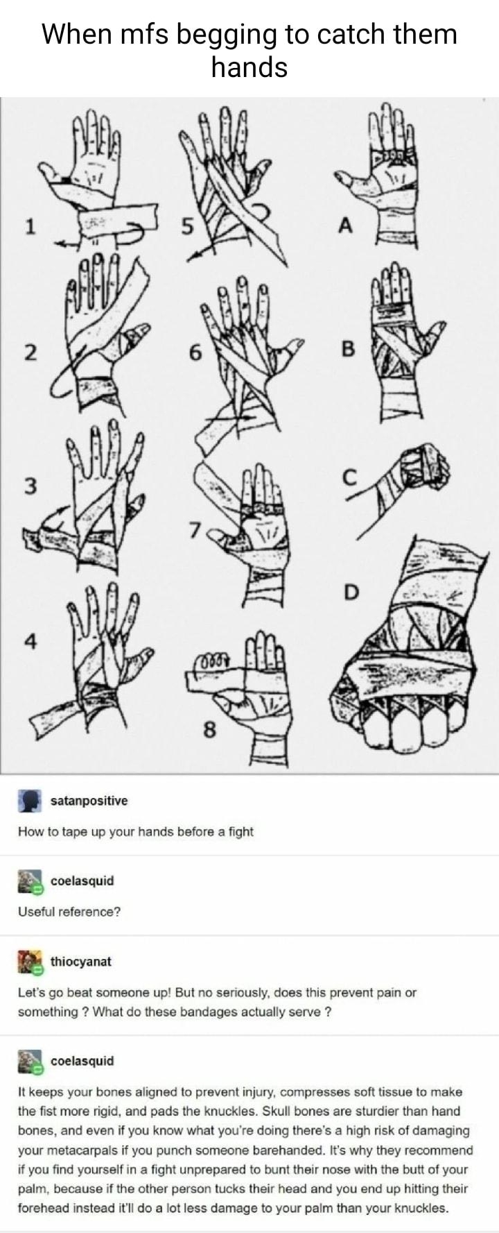 When mfs begging to catch them hands B ssumonine How 10 tape up your hands before a fight B coetasauia Usetul reference B wiocyanat Lets go beat someone up But no seriously does this prevent pain or something What do these bandages actualy serve 7 B consas It keeps your bones aligned o prevent njury compresses soft tissue to make the fst more rigic and pads the knuckles Skull bones are sturdier th