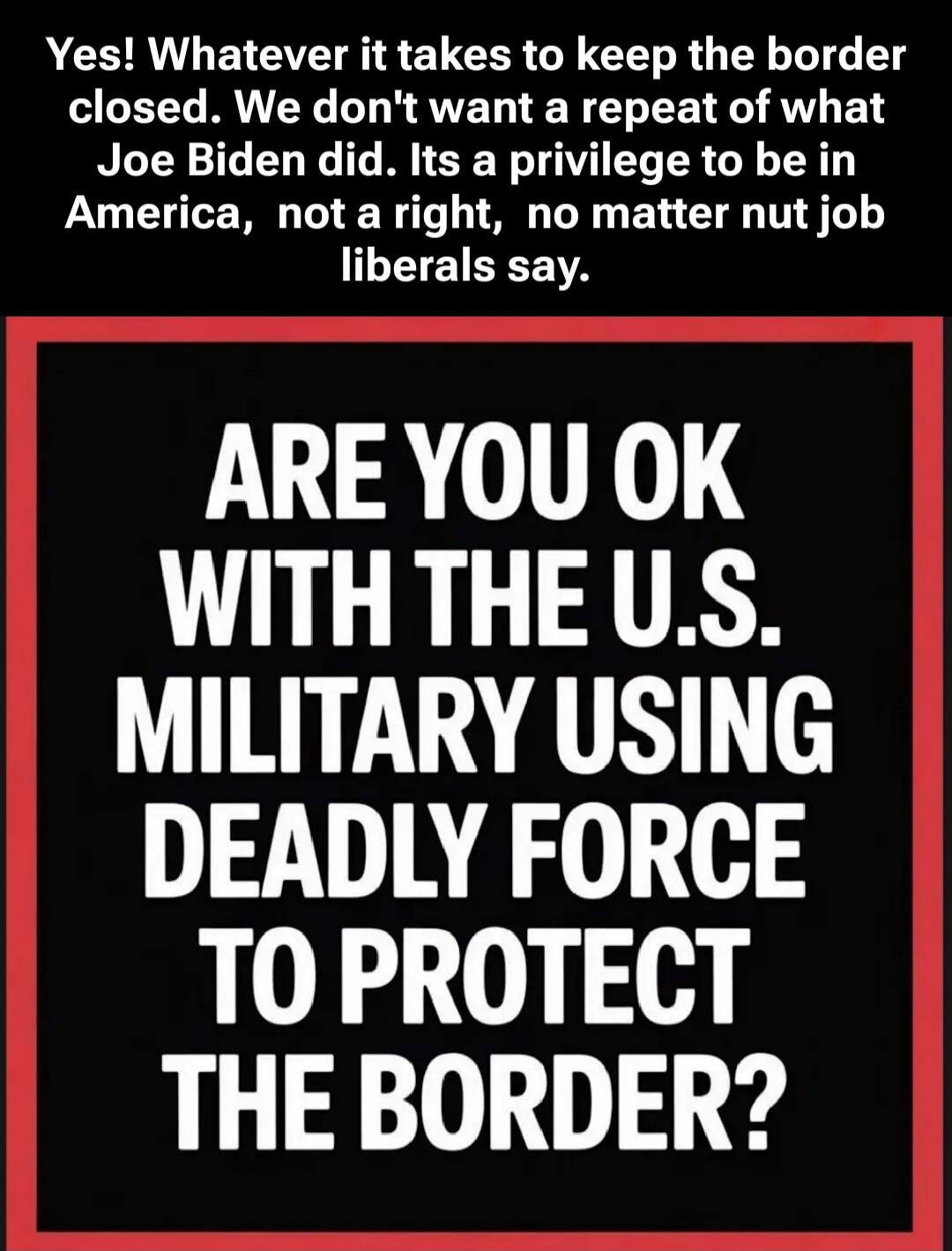 Yes! Whatever it takes to keep the border closed. We don't want a repeat of what Joe Biden did. Its a privilege to be in America, not a right, no matter nut job liberals say.
ARE YOU OK WITH THE U.S. MILITARY USING DEADLY FORCE TO PROTECT THE BORDER?
