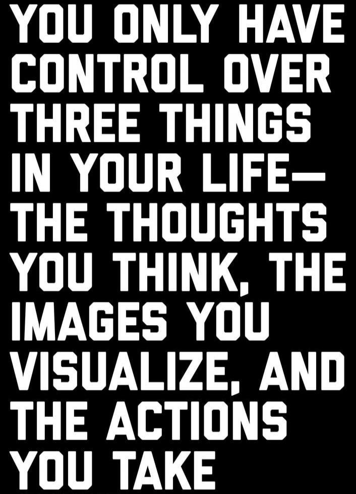 YOU ONLY HAVE CONTROL OVER THREE THINGS IN YOUR LIFE- THE THOUGHTS YOU THINK, THE IMAGES YOU VISUALIZE, AND THE ACTIONS YOU TAKE