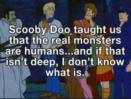 Scooby Doo taught us that the real monsters are humans... and if that isn't deep, I don't know what is.