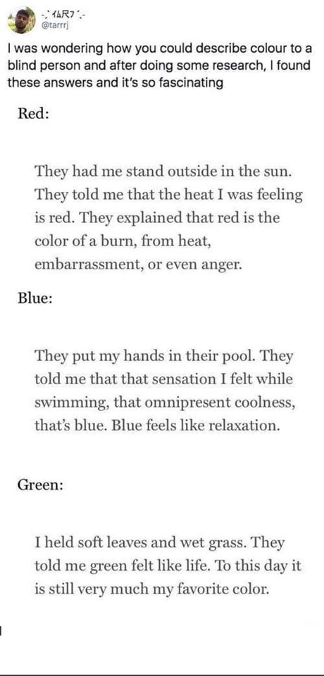 AR Grarnj was wondering how you could describe colour to a blind person and after doing some research found these answers and its so fascinating Red They had me stand outside in the sun They told me that the heat I was feeling is red They explained that red is the color of a burn from heat embarrassment or even anger Blue They put my hands in their pool They told me that that sensation I felt whil