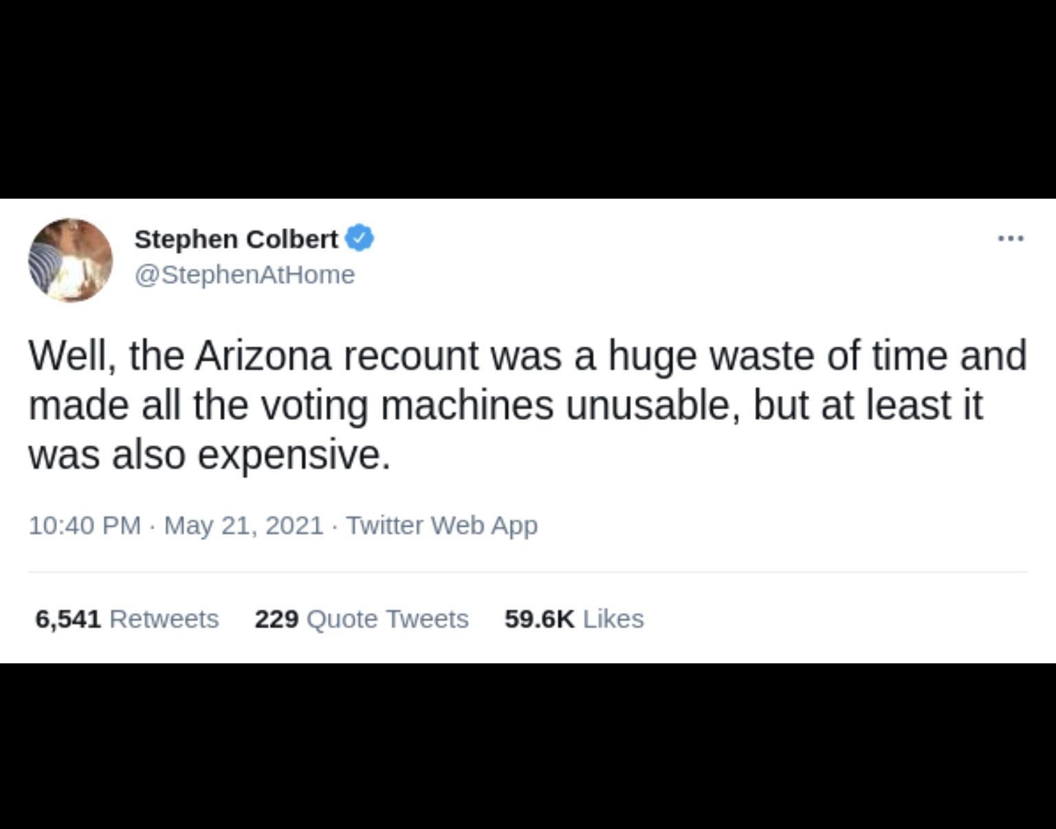 67 Stephen Colbert W StephenAtHome Well the Arizona recount was a huge waste of time and made all the voting machines unusable but at least it was also expensive 1040 PM May 21 2021 Twitter Web App 6541 Retweet 229 Quote Tweets 596K Likes